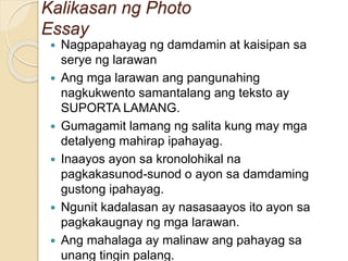 Kalikasan ng Photo
Essay
 Nagpapahayag ng damdamin at kaisipan sa
serye ng larawan
 Ang mga larawan ang pangunahing
nagkukwento samantalang ang teksto ay
SUPORTA LAMANG.
 Gumagamit lamang ng salita kung may mga
detalyeng mahirap ipahayag.
 Inaayos ayon sa kronolohikal na
pagkakasunod-sunod o ayon sa damdaming
gustong ipahayag.
 Ngunit kadalasan ay nasasaayos ito ayon sa
pagkakaugnay ng mga larawan.
 Ang mahalaga ay malinaw ang pahayag sa
unang tingin palang.
 