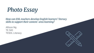 Photo Essay
Allison Ng
TE 542
TESOL Literacy
How can ENL teachers develop English learners’ literacy
skills to support their content-area learning?
 