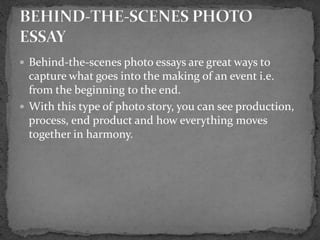  Behind-the-scenes photo essays are great ways to
capture what goes into the making of an event i.e.
from the beginning to the end.
 With this type of photo story, you can see production,
process, end product and how everything moves
together in harmony.
 