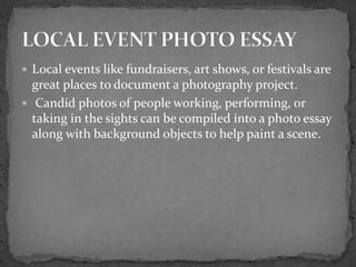  Local events like fundraisers, art shows, or festivals are
great places to document a photography project.
 Candid photos of people working, performing, or
taking in the sights can be compiled into a photo essay
along with background objects to help paint a scene.
 