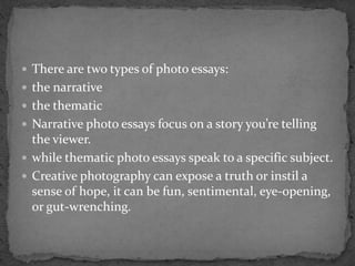  There are two types of photo essays:
 the narrative
 the thematic
 Narrative photo essays focus on a story you’re telling
the viewer.
 while thematic photo essays speak to a specific subject.
 Creative photography can expose a truth or instil a
sense of hope, it can be fun, sentimental, eye-opening,
or gut-wrenching.
 