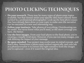  Do your research. There may be many types of photo essay topics
available, but that doesn’t mean your specific idea hasn’t already been
tackled by a professional photographer. Look up the best photo essays
that have already been done on your topic to make sure the narrative
can be executed in a new and interesting way.
 Follow your instincts. Take photos of everything. Overshooting can
be useful. You never know what you’ll need, so the more coverage you
have, the better.
 Use the best images. From your lead photo to the final photo, you’re
creating a visually vivid story. However, if you use too many images, you
risk diluting the impact of your message.
 Be open-minded. Your project may evolve past its initial concept, and
that’s okay. Sometimes a photo essay evolves organically, and your job
as a photojournalist is to extract the right narrative from the images
you’ve captured—even if it wasn’t the original idea.
 