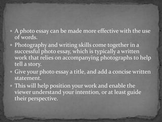 A photo essay can be made more effective with the use
of words.
 Photography and writing skills come together in a
successful photo essay, which is typically a written
work that relies on accompanying photographs to help
tell a story.
 Give your photo essay a title, and add a concise written
statement.
 This will help position your work and enable the
viewer understand your intention, or at least guide
their perspective.
 