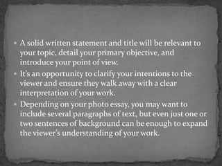  A solid written statement and title will be relevant to
your topic, detail your primary objective, and
introduce your point of view.
 It’s an opportunity to clarify your intentions to the
viewer and ensure they walk away with a clear
interpretation of your work.
 Depending on your photo essay, you may want to
include several paragraphs of text, but even just one or
two sentences of background can be enough to expand
the viewer’s understanding of your work.
 