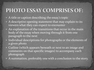  A title or caption describing the essay's topic
 A descriptive opening statement that may explain to its
viewers what they can expect to encounter
 An explanation of the transitions that occur in the main
body of the essay when moving through it from one
paragraph to the next
 Individual descriptions for photographs or the elements of
a given photo
 Cutline (which appears beneath or next to an image and
comments on that specific images) to accompany each
photograph
 A summation, preferably one with a conclusion to the story.
 