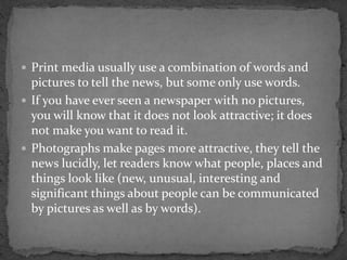  Print media usually use a combination of words and
pictures to tell the news, but some only use words.
 If you have ever seen a newspaper with no pictures,
you will know that it does not look attractive; it does
not make you want to read it.
 Photographs make pages more attractive, they tell the
news lucidly, let readers know what people, places and
things look like (new, unusual, interesting and
significant things about people can be communicated
by pictures as well as by words).
 