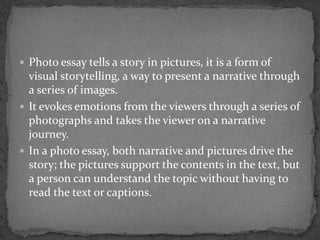  Photo essay tells a story in pictures, it is a form of
visual storytelling, a way to present a narrative through
a series of images.
 It evokes emotions from the viewers through a series of
photographs and takes the viewer on a narrative
journey.
 In a photo essay, both narrative and pictures drive the
story; the pictures support the contents in the text, but
a person can understand the topic without having to
read the text or captions.
 