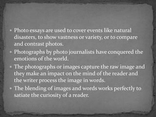  Photo essays are used to cover events like natural
disasters, to show vastness or variety, or to compare
and contrast photos.
 Photographs by photo journalists have conquered the
emotions of the world.
 The photographs or images capture the raw image and
they make an impact on the mind of the reader and
the writer process the image in words.
 The blending of images and words works perfectly to
satiate the curiosity of a reader.
 