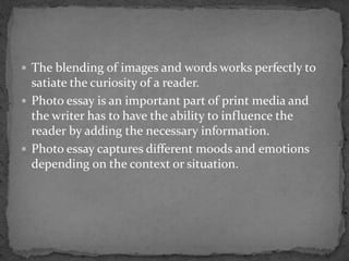  The blending of images and words works perfectly to
satiate the curiosity of a reader.
 Photo essay is an important part of print media and
the writer has to have the ability to influence the
reader by adding the necessary information.
 Photo essay captures different moods and emotions
depending on the context or situation.
 