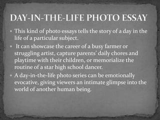  This kind of photo essays tells the story of a day in the
life of a particular subject.
 It can showcase the career of a busy farmer or
struggling artist, capture parents’ daily chores and
playtime with their children, or memorialize the
routine of a star high school dancer.
 A day-in-the-life photo series can be emotionally
evocative, giving viewers an intimate glimpse into the
world of another human being.
 