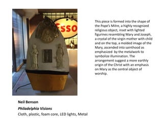 Neil Benson
Philadelphia Visions
Cloth, plastic, foam core, LED lights, Metal
This piece is formed into the shape of
the Pope’s Mitre, a highly recognized
religious object, inset with lighted
figurines resembling Mary and Joseph,
a crystal of the virgin mother with child
and on the top, a molded image of the
Mary, ascended into sainthood as
emphasized by the metalwork to
symbolize illumination. The
arrangement suggest a more earthly
origin of the Christ with an emphasis
on Mary as the central object of
worship.
 