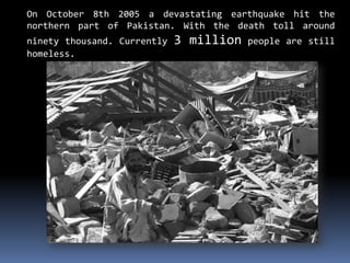 On October 8th 2005 a devastating earthquake hit the
northern part of Pakistan. With the death toll around
ninety thousand. Currently 3 million people are still
homeless.
 