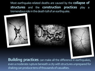 Most earthquake-related deaths are caused by the collapse of
structures and the construction practices play a
tremendousroleinthedeathtollofanearthquake.
Building practices can make all the difference in earthquakes,
evenamoderaterupturebeneathacitywithstructuresunpreparedfor
shakingcanproducetensofthousandsofcasualties.
 