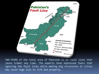 TWO-THIRD of the total area of Pakistan is on fault lines that
cause tremor any time. The experts have expressed fears that
ignoring the fault lines while making big structures in cities
may cause huge loss to life and property.
 