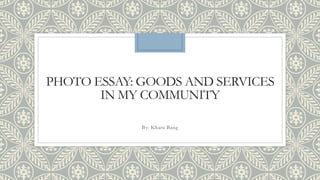 PHOTO ESSAY: GOODS AND SERVICES
IN MY COMMUNITY
By: Khara Bang
 