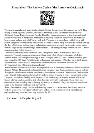 Essay about The Endless Cycle of the American Cockroach
The American cockroach was introduced to the United States from Africa as early as 1625. They
belong to the Kingdom: Animalia, Phylum: Arthropoda, Class: Insecta (Insecta: Blattodea:
Blattidae), Order: Dictyoptera, and Family: Blattidae. Its common name is American cockroach
and scientific name is Periplaneta Americana (Linnaeus). American cockroaches are normally
between one and one and a half inches in length. They are oval shaped and reddish brow with
yellow fringes on the area of the body behind the head as adults. They hide in dark crevices during
the day, which could include: sewer and drainage systems, cracks and crevices of a house, steam
tunnels, large institutional buildings and basements. They emerge at night to hunt for food.... Show
more content on Helpwriting.net ...
The male cockroaches have cerci with 18 to 19 segments while the female has 13 to 14
segments. The male American cockroaches have a pair of styli between the cerci while the
females do not. The life cycle from egg to adult averages about 600 days; and the adult life span
may be another 400 days. Adult females will produce an average of 150 offspring in her lifetime.
Environmental factors such as temperature and humidity can increase or decrease the
developmental time of the American cockroach.
American cockroaches can become a health problem due to their association with human waste and
disease. At least 22 species of pathogenic human bacteria, virus, fungi, and protozoans, as well as
five species of helminthic worms, have been collected from American Cockroaches. Cockroaches
crawl through dirty areas and then walk around our homes bringing in lots of bacteria and germs.
They can contaminate food by shedding their skins and leaving their waste around, which can
trigger allergic reactions, asthma and other illnesses, especially in children. These pests can
contaminate food, causing food poisoning, dysentery, or diarrhea. They can create an unpleasant
smell in the home or building which they infest.
Some of the coolest things I ve learned about my insect: A cockroach can live almost a month
without food, about two weeks without water and one week without its head! Some female
cockroaches only mate once and stay pregnant for life!
... Get more on HelpWriting.net ...
 