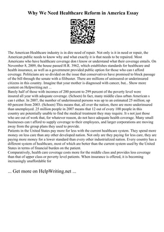 Why We Need Healthcare Reform in America Essay
The American Healthcare industry is in dire need of repair. Not only is it in need or repair, the
American public needs to know why and what exactly it is that needs to be repaired. Most
Americans who have healthcare coverage don t know or understand what their coverage entails. On
November 8, 2009, the house passed H.R. 3962, which establishes standards for healthcare and
health insurance, as well as a government provided public option for those who can t afford
coverage. Politicians are so divided on the issue that conservatives have promised to block passage
of the bill through the senate with a filibuster. There are millions of uninsured or underinsured
citizens in this country. Imagine that your mother is diagnosed with cancer, but... Show more
content on Helpwriting.net ...
Barely half of those with incomes of 200 percent to 299 percent of the poverty level were
insured all year with adequate coverage. (Schoen) In fact, many middle class urban American s
can t either. In 2007, the number of underinsured persons was up to an estimated 25 million; up
60 percent from 2003. (Schoen) This means that, all over the nation, there are more underinsured
than unemployed. 25 million people in 2007 means that 12 out of every 100 people in this
country are potentially unable to find the medical treatment they may require. It s not just those
who are out of work that, for whatever reason, do not have adequate health coverage. Many small
businesses can t afford to supply coverage to their employees, and larger corporations are moving
away from the group plans they used to provide.
Patients in the United States pay more for less with the current healthcare system. They spend more
money on less care than any other developed nation. Not only are they paying for less care, they are
paying more money for a lower standard than every other industrialized nation. Every country has a
different system of healthcare, most of which are better than the current system used by the United
States in terms of financial burden on the patient.
Comparatively, health care coverage costs more for the middle class and provides less coverage
than that of upper class or poverty level patients. When insurance is offered, it is becoming
increasingly unaffordable for
... Get more on HelpWriting.net ...
 