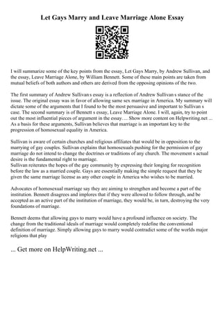 Let Gays Marry and Leave Marriage Alone Essay
I will summarize some of the key points from the essay, Let Gays Marry, by Andrew Sullivan, and
the essay, Leave Marriage Alone, by William Bennett. Some of these main points are taken from
mutual beliefs of both authors and others are derived from the opposing opinions of the two.
The first summary of Andrew Sullivan s essay is a reflection of Andrew Sullivan s stance of the
issue. The original essay was in favor of allowing same sex marriage in America. My summary will
dictate some of the arguments that I found to be the most persuasive and important to Sullivan s
case. The second summary is of Bennett s essay, Leave Marriage Alone. I will, again, try to point
out the most influential pieces of argument in the essay.... Show more content on Helpwriting.net ...
As a basis for these arguments, Sullivan believes that marriage is an important key to the
progression of homosexual equality in America.
Sullivan is aware of certain churches and religious affiliates that would be in opposition to the
marrying of gay couples. Sullivan explains that homosexuals pushing for the permission of gay
marriage do not intend to change the doctrines or traditions of any church. The movement s actual
desire is the fundamental right to marriage.
Sullivan reiterates the hopes of the gay community by expressing their longing for recognition
before the law as a married couple. Gays are essentially making the simple request that they be
given the same marriage license as any other couple in America who wishes to be married.
Advocates of homosexual marriage say they are aiming to strengthen and become a part of the
institution. Bennett disagrees and implores that if they were allowed to follow through, and be
accepted as an active part of the institution of marriage, they would be, in turn, destroying the very
foundations of marriage.
Bennett deems that allowing gays to marry would have a profound influence on society. The
change from the traditional ideals of marriage would completely redefine the conventional
definition of marriage. Simply allowing gays to marry would contradict some of the worlds major
religions that play
... Get more on HelpWriting.net ...
 