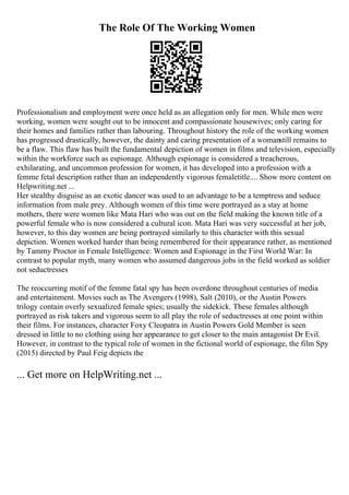 The Role Of The Working Women
Professionalism and employment were once held as an allegation only for men. While men were
working, women were sought out to be innocent and compassionate housewives; only caring for
their homes and families rather than labouring. Throughout history the role of the working women
has progressed drastically, however, the dainty and caring presentation of a womanstill remains to
be a flaw. This flaw has built the fundamental depiction of women in films and television, especially
within the workforce such as espionage. Although espionage is considered a treacherous,
exhilarating, and uncommon profession for women, it has developed into a profession with a
femme fetal description rather than an independently vigorous femaletitle.... Show more content on
Helpwriting.net ...
Her stealthy disguise as an exotic dancer was used to an advantage to be a temptress and seduce
information from male prey. Although women of this time were portrayed as a stay at home
mothers, there were women like Mata Hari who was out on the field making the known title of a
powerful female who is now considered a cultural icon. Mata Hari was very successful at her job,
however, to this day women are being portrayed similarly to this character with this sexual
depiction. Women worked harder than being remembered for their appearance rather, as mentioned
by Tammy Proctor in Female Intelligence: Women and Espionage in the First World War: In
contrast to popular myth, many women who assumed dangerous jobs in the field worked as soldier
not seductresses
The reoccurring motif of the femme fatal spy has been overdone throughout centuries of media
and entertainment. Movies such as The Avengers (1998), Salt (2010), or the Austin Powers
trilogy contain overly sexualized female spies; usually the sidekick. These females although
portrayed as risk takers and vigorous seem to all play the role of seductresses at one point within
their films. For instances, character Foxy Cleopatra in Austin Powers Gold Member is seen
dressed in little to no clothing using her appearance to get closer to the main antagonist Dr Evil.
However, in contrast to the typical role of women in the fictional world of espionage, the film Spy
(2015) directed by Paul Feig depicts the
... Get more on HelpWriting.net ...
 