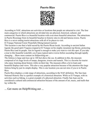 Puerto Rico
According to NAF, attractions are activities or locations that people are attracted to visit. The four
main categories in which attractions are divided into are physical, historical, cultural, and
commercial. Puerto Rico is a beautiful location with even more beautiful attractions. The attractions
in Puerto Ricorange from its beautiful beaches to historic sites to old and famous towns. Puerto
Rico is a never ending tourist attractions with all of its places to visit.
El Yunque National Forest Waterfalls Hiking/natural tourism
This location is one that is held sacred by the Puerto Rican locals. According to ancient Indian
legend, the good spirit Yuquiyu reigned at El Yunque on his mighty mountain top throne, protecting
Puerto Rico and its people. Just its legend is enough to make you want to visit this spot. If you take
a tour to this beautiful waterfall, you ll pass typical native towns before ascending through rapidly
changing ... Show more content on Helpwriting.net ...
The fortress is large and rises up to 140 feet above the sea. In addition to this, the museum
composed of six huge levels of ramps, dungeons, towers and tunnels. This is a favorite for tourist
who enjoy learning about history while on their trip. The museum offers a lot to learn and
beautiful displays and views. This also a very popular attraction because of the attention this large
fortress bring by just its simple display. This is one location you can not miss if you re in Puerto
Rico.
Puerto Rico displays a wide range of attractions, according to the NAF definition. The San Juan
National Historic Site is a perfect example of a historical attraction. While as El Yunque, with its
activities such as hiking, is a great example of a physical attraction. Finally San Juan can be
considered a cultural and commercial attraction because of the amount of art, music, and malls that
lay within the
... Get more on HelpWriting.net ...
 