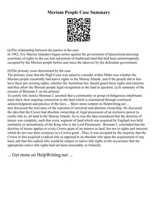 Meriam People Case Summary
(a)The relationship between the parties in the case
In 1982, five Murray Islanders begun action against the government of Queensland pursuing
assertions of rights to the use and enjoyment of traditional land that had been uninterruptedly
occupied by the Meriam people before and since the takeover by the defendant government.
(b)The primary issue determined by the case
The primary issue that the High Court was asked to consider within Mabo was whether the
Meriam people essentially had native rights in the Murray Islands, and if the people did in fact
have these pre existing rights, whether the Australian law should guard these rights and interests
and thus allow the Meriam people legal recognition to the land in question. (c)A summary of the
reasons of Brennan J. on the primary
To justify title Justice Brennan J. asserted that a community or group of Indigenous inhabitants
must show their ongoing connection to the land which is maintained through continued
acknowledgment and practice of the laws ... Show more content on Helpwriting.net ...
also discussed the relevance of the rejection of universal and absolute ownership. He discussed
the idea that the Crown had absolute ownership of, legal possession of an exclusive power to
confer title to, all land in the Murray Islands. So to was the idea considered that the doctrine of
tenure was complete, such that every segment of land which was acquired by England was held
mediately or immediately of the King who is the Lord Paramount . Brennan J. concluded that the
doctrine of tenure applies to every Crown grant of an interest in land, but not to rights and interests
which do not owe their existence to a Crown grant . Thus, it was accepted by the majority that the
Crown in fact acquired a radical title as opposed to an absolute title upon the acquirement of any
land, and that this radical title would be subject to native title rights in the occurrence that the
appropriate native title rights had not been reasonably or formerly
... Get more on HelpWriting.net ...
 