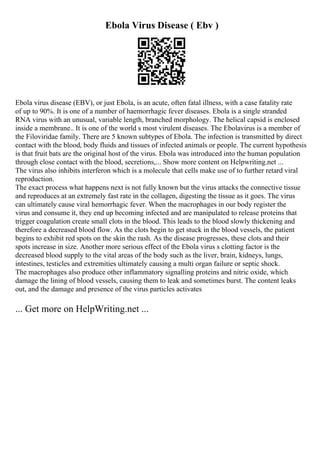 Ebola Virus Disease ( Ebv )
Ebola virus disease (EBV), or just Ebola, is an acute, often fatal illness, with a case fatality rate
of up to 90%. It is one of a number of haemorrhagic fever diseases. Ebola is a single stranded
RNA virus with an unusual, variable length, branched morphology. The helical capsid is enclosed
inside a membrane.. It is one of the world s most virulent diseases. The Ebolavirus is a member of
the Filoviridae family. There are 5 known subtypes of Ebola. The infection is transmitted by direct
contact with the blood, body fluids and tissues of infected animals or people. The current hypothesis
is that fruit bats are the original host of the virus. Ebola was introduced into the human population
through close contact with the blood, secretions,... Show more content on Helpwriting.net ...
The virus also inhibits interferon which is a molecule that cells make use of to further retard viral
reproduction.
The exact process what happens next is not fully known but the virus attacks the connective tissue
and reproduces at an extremely fast rate in the collagen, digesting the tissue as it goes. The virus
can ultimately cause viral hemorrhagic fever. When the macrophages in our body register the
virus and consume it, they end up becoming infected and are manipulated to release proteins that
trigger coagulation create small clots in the blood. This leads to the blood slowly thickening and
therefore a decreased blood flow. As the clots begin to get stuck in the blood vessels, the patient
begins to exhibit red spots on the skin the rash. As the disease progresses, these clots and their
spots increase in size. Another more serious effect of the Ebola virus s clotting factor is the
decreased blood supply to the vital areas of the body such as the liver, brain, kidneys, lungs,
intestines, testicles and extremities ultimately causing a multi organ failure or septic shock.
The macrophages also produce other inflammatory signalling proteins and nitric oxide, which
damage the lining of blood vessels, causing them to leak and sometimes burst. The content leaks
out, and the damage and presence of the virus particles activates
... Get more on HelpWriting.net ...
 