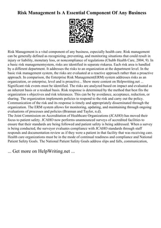 Risk Management Is A Essential Component Of Any Business
Risk Management is a vital component of any business, especially health care. Risk management
can be generally defined as recognizing, preventing, and monitoring situations that could result in
injury or liability, monetary loss, or noncompliance of regulations (Chubb Health Care, 2004, 9). In
a basic risk managementsystem, risks are identified in separate riskarea. Each risk area is handled
by a different department. It addresses the risks to an organization at the department level. In the
basic risk management system, the risks are evaluated at a reactive approach rather than a proactive
approach. In comparison, the Enterprise Risk Management(ERM) system addresses risks as an
organization, or enterprise, level and is proactive... Show more content on Helpwriting.net ...
Significant risk events must be identified. The risks are analyzed based on impact and evaluated as
an inherent basis or a residual basis. Risk response is determined by the method that best fits the
organization s objectives and risk tolerances. This can be by avoidance, acceptance, reduction, or
sharing. The organization implements policies to respond to the risk and carry out the policy.
Communication of the risk and its response is timely and appropriately disseminated through the
organization. The ERM system allows for monitoring, updating, and maintaining through ongoing
evaluations of processes and policies (Brannan and Taylor, n.d).
The Joint Commission on Accreditation of Healthcare Organizations (JCAHO) has moved their
focus to patient safety. JCAHO now performs unannounced surveys of accredited facilities to
ensure that their standards are being followed and patient safety is being addressed. When a survey
is being conducted, the surveyor evaluates compliance with JCAHO standards through staff
responds and documentation review as if they were a patient in that facility that was receiving care.
Health care organizations must be in the mode of continual readiness and compliance and National
Patient Safety Goals. The National Patient Safety Goals address slips and falls, communication,
... Get more on HelpWriting.net ...
 