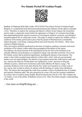Pre Islamic Period Of Arabian People
Shadhan Al Mahrouqi Rifat Dika Arabic 399 9/30/2015 Pre Islamic Period of Arabian People
Religion is a complicated multi dimensional phenomenon that embraces all the spheres of people
s lives. Therefore, to analyze the meaning and objective effects of any religion, the researchers
need to study e a particular society before the appearance of religion. It is common knowledge
that understanding beliefs requires awareness of sociological, political, economic, psychological
and philosophical life of a particular society. This paper is aimed to explore the Arabian society s
condition in Pre Islamic period and to prove that the spread of Muslimism has considerably
improved people s well being, creating political and social structure. Pre Islamic... Show more
content on Helpwriting.net ...
Thus, the analysis should be performed on the basis of religious, political, economic and social
conditions of Pre Islamic Arabia rather than geographical description of the region.
Nevertheless, the desert location of the land played not the last role in the formation of its
radically different social dynamics as compared to Egypt, Iran and other territories. First of all,
Pre Islamic society had no political organization, including the absence of government. The
matter is that Arabs accepted moral authority of their tribe s chief, while any governmental
leaders were not acknowledged. The absence of government meant that Arabs had no order and
law, whereas the behavior of individuals was regulated by victim s decision to bring the
offender to justice, which led to lawlessness and cruelty (Berkey 40; Razwy n.pag.). The
researcher Rodinson in his work states that the free Arabs were bound by no written code of
law, and no state existed to enforce its statutes with the backing of a police force (Rodinson
190.). The factors that interrupted the Arabs from constant violence included the fear of vendetta
and reprisals. Rodinson adds: The only protection for a man s life was the certainty established
by custom, that it would be dearly bought. Blood for blood and a life for a life. The vendetta, tha
r in Arabic, is one of the pillars of Bedouin society (215). Thus, Pre Islamic people s understanding
of the world
... Get more on HelpWriting.net ...
 