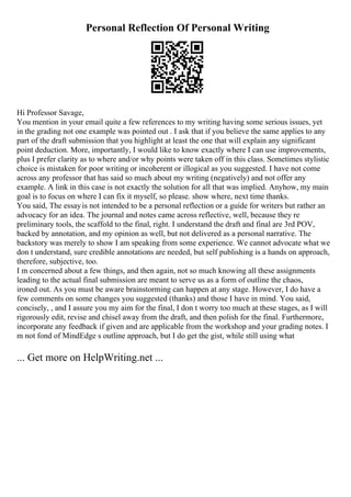 Personal Reflection Of Personal Writing
Hi Professor Savage,
You mention in your email quite a few references to my writing having some serious issues, yet
in the grading not one example was pointed out . I ask that if you believe the same applies to any
part of the draft submission that you highlight at least the one that will explain any significant
point deduction. More, importantly, I would like to know exactly where I can use improvements,
plus I prefer clarity as to where and/or why points were taken off in this class. Sometimes stylistic
choice is mistaken for poor writing or incoherent or illogical as you suggested. I have not come
across any professor that has said so much about my writing (negatively) and not offer any
example. A link in this case is not exactly the solution for all that was implied. Anyhow, my main
goal is to focus on where I can fix it myself, so please. show where, next time thanks.
You said, The essayis not intended to be a personal reflection or a guide for writers but rather an
advocacy for an idea. The journal and notes came across reflective, well, because they re
preliminary tools, the scaffold to the final, right. I understand the draft and final are 3rd POV,
backed by annotation, and my opinion as well, but not delivered as a personal narrative. The
backstory was merely to show I am speaking from some experience. We cannot advocate what we
don t understand, sure credible annotations are needed, but self publishing is a hands on approach,
therefore, subjective, too.
I m concerned about a few things, and then again, not so much knowing all these assignments
leading to the actual final submission are meant to serve us as a form of outline the chaos,
ironed out. As you must be aware brainstorming can happen at any stage. However, I do have a
few comments on some changes you suggested (thanks) and those I have in mind. You said,
concisely, , and I assure you my aim for the final, I don t worry too much at these stages, as I will
rigorously edit, revise and chisel away from the draft, and then polish for the final. Furthermore,
incorporate any feedback if given and are applicable from the workshop and your grading notes. I
m not fond of MindEdge s outline approach, but I do get the gist, while still using what
... Get more on HelpWriting.net ...
 
