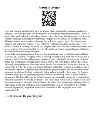 Prawn In Avatar
In Avatar Humans were forced to leave their home planet because the resources on earth were
depleted. They were forced to look for resources elsewhere and encountered Pandora. District 9
on the other hand had to deal with aliens who were forced to leave their planet and come to earth.
Humans were seen as invaders in Pandora and the prawns were seen as the invaders on earth.
Although humans were invaders in Pandora they still were in power there. The humans have
weapons and technology superior to that of the Na vi. Humans similarly have power over the
prawn in district 9. Although the prawn had weapons more powerful then humans they do not have
access to them. The prawns like the Na vi are physically superior to humans because of height,...
Show more content on Helpwriting.net ...
In particular the mass corporation known as BnL contributed most in polluting earth and failed
to clean it up. They tried to deploy robots to clean up the earth while earth was evacuated, but it
ultimately failed. The film addresses the problem of mass pollution by showing what the earth
turned into after humans polluted it after many centuries. On earth there is garbage piled up as
high as skyscrapers because of the nonchalant attitude that humans had during their time on the
planet. That it is the film s way of critiquing pollution and is also a warning to us that one day if
we continue to pollute our planet only bad things are going to happen. The film also shows that
humans somewhat pay for their mistakes by living a obese unhealthy life in space. By floating
around on chairs and having everything they need done for them by robots it makes their life
purposeless. The Film addresses the debt the humans owe to earth by destroying it by describing
operation recolonize. A robot by the name of Eve comes back with a plant specimen, which shows
that earth can sustain life again, but it will take a lot of work in cleaning it up. Although there is
interference by the ship s autopilot, which makes things a lot more complicated. It is still the
human s responsibility to go back to earth and recolonize it. The ship s pilot shows that
responsibility by
... Get more on HelpWriting.net ...
 