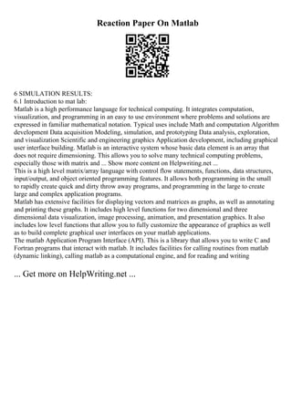 Reaction Paper On Matlab
6 SIMULATION RESULTS:
6.1 Introduction to mat lab:
Matlab is a high performance language for technical computing. It integrates computation,
visualization, and programming in an easy to use environment where problems and solutions are
expressed in familiar mathematical notation. Typical uses include Math and computation Algorithm
development Data acquisition Modeling, simulation, and prototyping Data analysis, exploration,
and visualization Scientific and engineering graphics Application development, including graphical
user interface building. Matlab is an interactive system whose basic data element is an array that
does not require dimensioning. This allows you to solve many technical computing problems,
especially those with matrix and ... Show more content on Helpwriting.net ...
This is a high level matrix/array language with control flow statements, functions, data structures,
input/output, and object oriented programming features. It allows both programming in the small
to rapidly create quick and dirty throw away programs, and programming in the large to create
large and complex application programs.
Matlab has extensive facilities for displaying vectors and matrices as graphs, as well as annotating
and printing these graphs. It includes high level functions for two dimensional and three
dimensional data visualization, image processing, animation, and presentation graphics. It also
includes low level functions that allow you to fully customize the appearance of graphics as well
as to build complete graphical user interfaces on your matlab applications.
The matlab Application Program Interface (API). This is a library that allows you to write C and
Fortran programs that interact with matlab. It includes facilities for calling routines from matlab
(dynamic linking), calling matlab as a computational engine, and for reading and writing
... Get more on HelpWriting.net ...
 