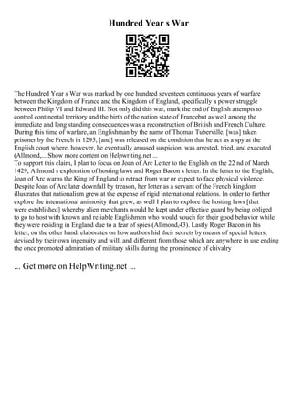 Hundred Year s War
The Hundred Year s War was marked by one hundred seventeen continuous years of warfare
between the Kingdom of France and the Kingdom of England, specifically a power struggle
between Philip VI and Edward III. Not only did this war, mark the end of English attempts to
control continental territory and the birth of the nation state of Francebut as well among the
immediate and long standing consequences was a reconstruction of British and French Culture.
During this time of warfare, an Englishman by the name of Thomas Tuberville, [was] taken
prisoner by the French in 1295, [and] was released on the condition that he act as a spy at the
English court where, however, he eventually aroused suspicion, was arrested, tried, and executed
(Allmond,... Show more content on Helpwriting.net ...
To support this claim, I plan to focus on Joan of Arc Letter to the English on the 22 nd of March
1429, Allmond s exploration of hosting laws and Roger Bacon s letter. In the letter to the English,
Joan of Arc warns the King of England to retract from war or expect to face physical violence.
Despite Joan of Arc later downfall by treason, her letter as a servant of the French kingdom
illustrates that nationalism grew at the expense of rigid international relations. In order to further
explore the international animosity that grew, as well I plan to explore the hosting laws [that
were established] whereby alien merchants would be kept under effective guard by being obliged
to go to host with known and reliable Englishmen who would vouch for their good behavior while
they were residing in England due to a fear of spies (Allmond,43). Lastly Roger Bacon in his
letter, on the other hand, elaborates on how authors hid their secrets by means of special letters,
devised by their own ingenuity and will, and different from those which are anywhere in use ending
the once promoted admiration of military skills during the prominence of chivalry
... Get more on HelpWriting.net ...
 