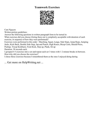 Teamwork Exercises
Cam Nguyen
Written portion guidelines:
Answer the following questions in written paragraph form to be turned in:
What exercises did you choose (listing these out is completely acceptable with duration of each
exercise, in sequence of how they were performed)?
Exercises were performed in this order : Marching, Squat, Lunge, Side Steps, Jump Rope, Jumping
Jacks, Kick Back, Double Side Step, Jap and Punch, High Knees, Bicep Curls, Should Press,
Pushup, Tricep Kickback, Front Kick, Step up, Plank, Sit up
Duration: 30 seconds each.
I grouped 4 5 exercises into a set and repeat each set 3 times with 1 2 minute breaks in between.
How/why did you choose the exercises?
I chose these exercises because I remembered them as the ones I enjoyed doing during
... Get more on HelpWriting.net ...
 