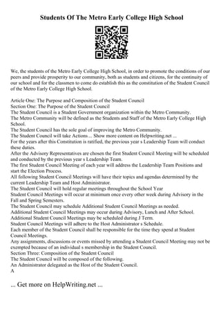 Students Of The Metro Early College High School
We, the students of the Metro Early College High School, in order to promote the conditions of our
peers and provide prosperity to our community, both as students and citizens, for the continuity of
our school and for the classmen to come do establish this as the constitution of the Student Council
of the Metro Early College High School.
Article One: The Purpose and Composition of the Student Council
Section One: The Purpose of the Student Council
The Student Council is a Student Government organization within the Metro Community.
The Metro Community will be defined as the Students and Staff of the Metro Early College High
School.
The Student Council has the sole goal of improving the Metro Community.
The Student Council will take Actions ... Show more content on Helpwriting.net ...
For the years after this Constitution is ratified, the previous year s Leadership Team will conduct
these duties.
After the Advisory Representatives are chosen the first Student Council Meeting will be scheduled
and conducted by the previous year s Leadership Team.
The first Student Council Meeting of each year will address the Leadership Team Positions and
start the Election Process.
All following Student Council Meetings will have their topics and agendas determined by the
current Leadership Team and Host Administrator.
The Student Council will hold regular meetings throughout the School Year
Student Council Meetings will occur at minimum once every other week during Advisory in the
Fall and Spring Semesters.
The Student Council may schedule Additional Student Council Meetings as needed.
Additional Student Council Meetings may occur during Advisory, Lunch and After School.
Additional Student Council Meetings may be scheduled during J Term.
Student Council Meetings will adhere to the Host Administrator s Schedule.
Each member of the Student Council shall be responsible for the time they spend at Student
Council Meetings.
Any assignments, discussions or events missed by attending a Student Council Meeting may not be
exempted because of an individual s membership in the Student Council.
Section Three: Composition of the Student Council
The Student Council will be composed of the following.
An Administrator delegated as the Host of the Student Council.
A
... Get more on HelpWriting.net ...
 