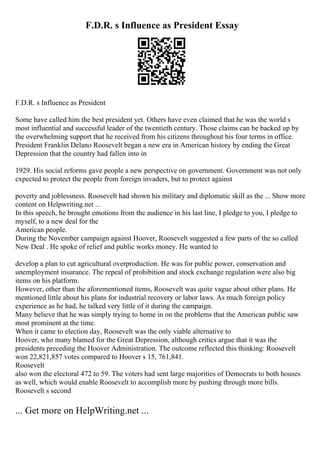 F.D.R. s Influence as President Essay
F.D.R. s Influence as President
Some have called him the best president yet. Others have even claimed that he was the world s
most influential and successful leader of the twentieth century. Those claims can be backed up by
the overwhelming support that he received from his citizens throughout his four terms in office.
President Franklin Delano Roosevelt began a new era in American history by ending the Great
Depression that the country had fallen into in
1929. His social reforms gave people a new perspective on government. Government was not only
expected to protect the people from foreign invaders, but to protect against
poverty and joblessness. Roosevelt had shown his military and diplomatic skill as the ... Show more
content on Helpwriting.net ...
In this speech, he brought emotions from the audience in his last line, I pledge to you, I pledge to
myself, to a new deal for the
American people.
During the November campaign against Hoover, Roosevelt suggested a few parts of the so called
New Deal . He spoke of relief and public works money. He wanted to
develop a plan to cut agricultural overproduction. He was for public power, conservation and
unemployment insurance. The repeal of prohibition and stock exchange regulation were also big
items on his platform.
However, other than the aforementioned items, Roosevelt was quite vague about other plans. He
mentioned little about his plans for industrial recovery or labor laws. As much foreign policy
experience as he had, he talked very little of it during the campaign.
Many believe that he was simply trying to home in on the problems that the American public saw
most prominent at the time.
When it came to election day, Roosevelt was the only viable alternative to
Hoover, who many blamed for the Great Depression, although critics argue that it was the
presidents preceding the Hoover Administration. The outcome reflected this thinking: Roosevelt
won 22,821,857 votes compared to Hoover s 15, 761,841.
Roosevelt
also won the electoral 472 to 59. The voters had sent large majorities of Democrats to both houses
as well, which would enable Roosevelt to accomplish more by pushing through more bills.
Roosevelt s second
... Get more on HelpWriting.net ...
 