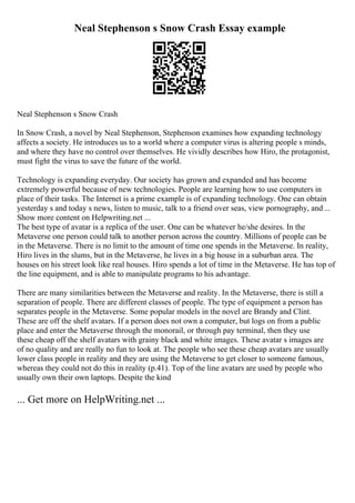 Neal Stephenson s Snow Crash Essay example
Neal Stephenson s Snow Crash
In Snow Crash, a novel by Neal Stephenson, Stephenson examines how expanding technology
affects a society. He introduces us to a world where a computer virus is altering people s minds,
and where they have no control over themselves. He vividly describes how Hiro, the protagonist,
must fight the virus to save the future of the world.
Technology is expanding everyday. Our society has grown and expanded and has become
extremely powerful because of new technologies. People are learning how to use computers in
place of their tasks. The Internet is a prime example is of expanding technology. One can obtain
yesterday s and today s news, listen to music, talk to a friend over seas, view pornography, and ...
Show more content on Helpwriting.net ...
The best type of avatar is a replica of the user. One can be whatever he/she desires. In the
Metaverse one person could talk to another person across the country. Millions of people can be
in the Metaverse. There is no limit to the amount of time one spends in the Metaverse. In reality,
Hiro lives in the slums, but in the Metaverse, he lives in a big house in a suburban area. The
houses on his street look like real houses. Hiro spends a lot of time in the Metaverse. He has top of
the line equipment, and is able to manipulate programs to his advantage.
There are many similarities between the Metaverse and reality. In the Metaverse, there is still a
separation of people. There are different classes of people. The type of equipment a person has
separates people in the Metaverse. Some popular models in the novel are Brandy and Clint.
These are off the shelf avatars. If a person does not own a computer, but logs on from a public
place and enter the Metaverse through the monorail, or through pay terminal, then they use
these cheap off the shelf avatars with grainy black and white images. These avatar s images are
of no quality and are really no fun to look at. The people who see these cheap avatars are usually
lower class people in reality and they are using the Metaverse to get closer to someone famous,
whereas they could not do this in reality (p.41). Top of the line avatars are used by people who
usually own their own laptops. Despite the kind
... Get more on HelpWriting.net ...
 