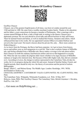 Realistic Features Of Geoffrey Chaucer
Geoffrey Chaucer
Chaucer, one of the greatest English poets of all times, was born in London around the year
1340 and died in 1400. He came from a wealthy merchant London family. Thanks to his education
and his father s court connections he became a member of Parliaments. After a marriage with a
woman named Philippa de Roet, a lady of high rank in waiting to the Queen, Chaucer got a
diplomatic position. He was sent abroad to secret talks and official business to Italy and France.
There he learned French and Italian, as well as studied their history, literature and culture, which
influenced him later in his works. He was appointed Customs Officer at London Harbour and
served in the royal court. Not much is known about his private life, only ... Show more content on
Helpwriting.net ...
As we know from the Prologue, the Reeve had been carpenter. As I got to know from history,
reeves and millers were as well antagonists in a real life. That is also a realistic feature of MillerВґs
tale, and feeling offended from a MillerВґs tale, Reeve makes a revenge in his tale about millers.
Here Chaucer set forth the ordinary feud between millers and reeves that happened in everyday
life. When the tale was ended, the pilgrims didn t know whether to be angry because of MillerВґs
rudeness or laugh at his immoral story. But because of ReeveВґs higher rank, they did not comment
on it. According to Lowes, the change to realism represented in the Canterbury Tales, divides his
works, for it is in progress during the whole life and career. Instead of familiar Italian, French, and
English periods, there should be only two: the theory of convention and the period of realism.
Bibliography:
Baugh, Albert C., and Malone Kemp. The Middle Ages. London: Routledge, 1991. WEB;
downloaded at: bookzz.org.
CHAUCER, GEOFFREY. CANTERBURY TALES: CLIFFS NOTES. NE: CLIFFS NOTES, 1964.
Print.
The Canterbury Tales. Wikipedia. Wikimedia Foundation, n.d.. Web. 10 May 2017.
Ritlyova, Anna, PhDr. Phd. Geoffrey Chaucer. The Canterbury Tales. British Literature 1. Slovakia,
PreЕЎov. Feb. 2017.
... Get more on HelpWriting.net ...
 
