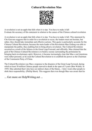 Cultural Revolution Mao
A revolution is not an apple that falls when it is ripe. You have to make it fall
Evaluate the accuracy of this statement in relation to the causes of the Chinese cultural revolution
A revolution is not an apple that falls when it is ripe. You have to make it fall. This statement by
Che Guevara suggests that in order for a revolution to occur, the leaders must not hesitate, but
rather, they should take immediate and effective actions. This quote is particularly accurate for the
Chinese Cultural Revolution, because the main leader of the Revolution Mao Zedong was able to
manipulate the public, thus enabling him to bring about a revolution. The Cultural Revolution
occurred as a result of the failures in the Great Leap Forward, and officially, Mao claimed that the
goal of the Chinese Cultural Revolution is to build a society surrounding the proletariats by
bringing back revolutionary spirit. However, it became increasingly clear that Mao s real intentions
were rather personal, as he used the Cultural Revolution to re establish his power as the Chairman
of the Communist Party of China.
The Cultural Revolution was Mao s response to the disasters of the Great Leap Forward, during
which at least 30 million Chinese people starved to death in the span of 5 years (Ben Walsh). In
1959, Mao admitted that I also have an indirect share of the blame... I don t want other people to
shirk their responsibility. (Phillip Short). This suggests that even though Mao was aware that his
... Get more on HelpWriting.net ...
 