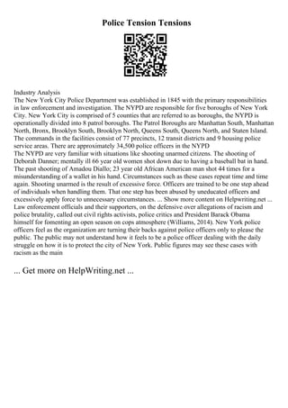 Police Tension Tensions
Industry Analysis
The New York City Police Department was established in 1845 with the primary responsibilities
in law enforcement and investigation. The NYPD are responsible for five boroughs of New York
City. New York City is comprised of 5 counties that are referred to as boroughs, the NYPD is
operationally divided into 8 patrol boroughs. The Patrol Boroughs are Manhattan South, Manhattan
North, Bronx, Brooklyn South, Brooklyn North, Queens South, Queens North, and Staten Island.
The commands in the facilities consist of 77 precincts, 12 transit districts and 9 housing police
service areas. There are approximately 34,500 police officers in the NYPD
The NYPD are very familiar with situations like shooting unarmed citizens. The shooting of
Deborah Danner; mentally ill 66 year old women shot down due to having a baseball bat in hand.
The past shooting of Amadou Diallo; 23 year old African American man shot 44 times for a
misunderstanding of a wallet in his hand. Circumstances such as these cases repeat time and time
again. Shooting unarmed is the result of excessive force. Officers are trained to be one step ahead
of individuals when handling them. That one step has been abused by uneducated officers and
excessively apply force to unnecessary circumstances. ... Show more content on Helpwriting.net ...
Law enforcement officials and their supporters, on the defensive over allegations of racism and
police brutality, called out civil rights activists, police critics and President Barack Obama
himself for fomenting an open season on cops atmosphere (Williams, 2014). New York police
officers feel as the organization are turning their backs against police officers only to please the
public. The public may not understand how it feels to be a police officer dealing with the daily
struggle on how it is to protect the city of New York. Public figures may see these cases with
racism as the main
... Get more on HelpWriting.net ...
 