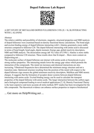 Doped Fullerene Lab Report
A DFT STUDY OF METALLOID DOPED FULLERENES C19X (X = Si, B) INTERACTING
WITH L ALANINE
Abstract
The relative stability and possibility of electronic, magnetic, structural properties and NBO analysis
of doped fullerenes were examined based on density functional theory calculations. The bond angle
and exciton binding energy of doped fullerene interacting with L Alanine generated a more stable
structure compared to fullerene C20. The doped fullerene interacting with amino acid is discussed
in terms of bond length, bond angle, dipole moment, Energy gap, global reactivity descriptors,
NBO and NMR analysis. The dissociation energy (в€†E) value of C19Si L Alanine is more stable
compared to fullerene C20 structure. These results show that Si doped ... Show more content on
Helpwriting.net ...
The molecular surface of doped fullerene can interact with amino acids or biomolecule to give
strong surface properties. The interacting metals lower the energy gap values which promote the
interaction of the compounds. The metal ion increases and chemical interactions are also
increasing. Vibrational frequencies have determined the minimum energy structure and not a
transition state. Optimized structure resulting from the position of the metal with respect to the
doped fullerene cage ensures the global minimum reactivity descriptors, Mulliken and NBO atomic
charges. It suggests that the formation of acceptor donor systems between doped fullerene
interacting with amino acids. Excited binding energy can be used to calculate the transport
properties of the doped fullerene with amino acids. The larger interaction between the carbon cages
and a biological compound leading to novel medical applications [7, 8]. Density Functional Theory
is the least expensive and more accurate ab initio method, DFT studies has been investigated for the
title compounds. The theoretical evidence can enhance surface properties to improve biochemical
... Get more on HelpWriting.net ...
 