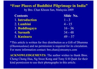 “Four Places of Buddhist Pilgrimage in India”
            by Bro. Chan Khoon San, Malaysia 2009
   Contents                                  Slide o.
   1. Introduction                           1-3
   2. Lumbini                                4 - 15
   3. Buddhagaya                             16 - 36
   4. Sarnath                                34 - 48
   5. Kusinara                               49 – 57
*This article is written for free distribution as a Gift of Dhamma
(Dhammadana) and no permission is required for its circulation.
For more information contact: bro.chan@streamyx.com
ACK OWLEDGEME TS: The author wishes to thank Bros.
Cheng Chong Hua, Ng Swee Kong and Tony S H Quah for their
kind permission to use their photographs in this article. 1
 