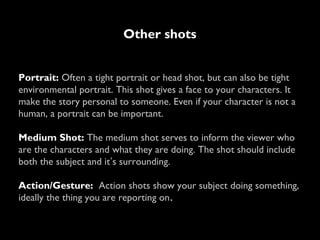 Other shots
Portrait: Often a tight portrait or head shot, but can also be tight
environmental portrait. This shot gives a face to your characters. It
make the story personal to someone. Even if your character is not a
human, a portrait can be important.
Medium Shot: The medium shot serves to inform the viewer who
are the characters and what they are doing. The shot should include
both the subject and it’s surrounding.
Action/Gesture: Action shots show your subject doing something,
ideally the thing you are reporting on.
 