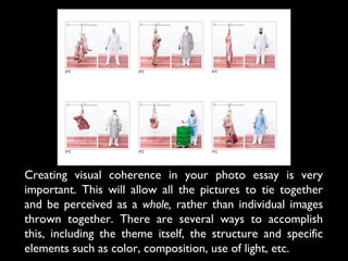 Creating visual coherence in your photo essay is very
important. This will allow all the pictures to tie together
and be perceived as a whole, rather than individual images
thrown together. There are several ways to accomplish
this, including the theme itself, the structure and specific
elements such as color, composition, use of light, etc.
 