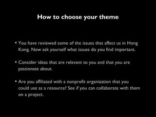 • You have reviewed some of the issues that affect us in Hong
Kong. Now ask yourself what issues do you find important.
• Consider ideas that are relevant to you and that you are
passionate about.
• Are you affiliated with a nonprofit organization that you
could use as a resource? See if you can collaborate with them
on a project.
How to choose your theme
 