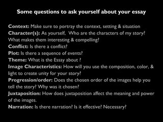 Context: Make sure to portray the context, setting & situation
Character(s): As yourself, Who are the characters of my story?
What makes them interesting & compelling?
Conflict: Is there a conflict?
Plot: Is there a sequence of events?
Theme: What is the Essay about ?
Image Characteristics: How will you use the composition, color, &
light to create unity for your story?
Progression/order: Does the chosen order of the images help you
tell the story? Why was it chosen?
Juxtaposition: How does juxtaposition affect the meaning and power
of the images.
Narration: Is there narration? Is it effective? Necessary?
Some questions to ask yourself about your essay
 