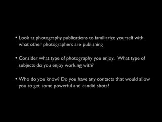 • Look at photography publications to familiarize yourself with
what other photographers are publishing
• Consider what type of photography you enjoy. What type of
subjects do you enjoy working with?
• Who do you know? Do you have any contacts that would allow
you to get some powerful and candid shots?
 