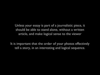 It is important that the order of your photos effectively
tell a story, in an interesting and logical sequence.
Unless your essay is part of a journalistic piece, it
should be able to stand alone, without a written
article, and make logical sense to the viewer
 