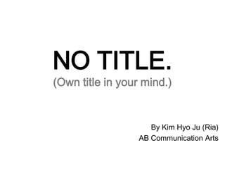 NO TITLE.(Own title in your mind.) By Kim HyoJu (Ria) AB Communication Arts 