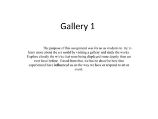 Gallery 1 
The purpose of this assignment was for us as students to try to 
learn more about the art world by visiting a gallery and study the works. 
Explore closely the works that were being displayed more deeply then we 
ever have before. Based from that, we had to describe how that 
experienced have influenced us on the way we look or respond to art or 
event. 
 