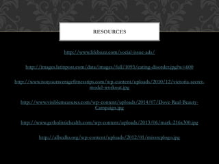 RESOURCES 
http://www.lifebuzz.com/social-issue-ads/ 
http://images.latinpost.com/data/images/full/1093/eating-disorder.jpg?w=600 
http://www.notyouraveragefitnesstips.com/wp-content/uploads/2010/12/victoria-secret-model- 
workout.jpg 
http://www.visiblemeasures.com/wp-content/uploads/2014/07/Dove-Real-Beauty- 
Campaign.jpg 
http://www.getholistichealth.com/wp-content/uploads/2013/06/mark-216x300.jpg 
http://allwalks.org/wp-content/uploads/2012/01/missreplogo.jpg 
 